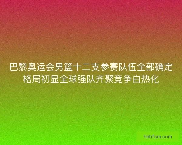 巴黎奥运会男篮十二支参赛队伍全部确定格局初显全球强队齐聚竞争白热化
