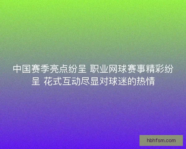 中国赛季亮点纷呈 职业网球赛事精彩纷呈 花式互动尽显对球迷的热情