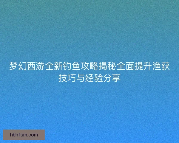 梦幻西游全新钓鱼攻略揭秘全面提升渔获技巧与经验分享